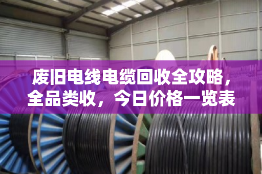 废旧电线电缆回收全攻略,全品类收,今日价格一览表(附真实案例) 废旧电线电缆回收全攻略,全品类收,今日价格一览表(附真实案例)