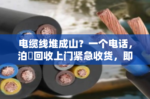 电缆线堆成山？一个电话，泊祎回收上门紧急收货，即时报价不坑人