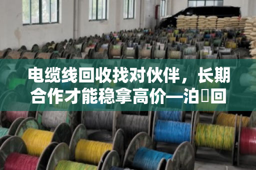 电缆线回收找对伙伴,长期合作才能稳拿高价—泊祎回收的实在话 电缆线回收找对伙伴,长期合作才能稳拿高价—泊祎回收的实在话