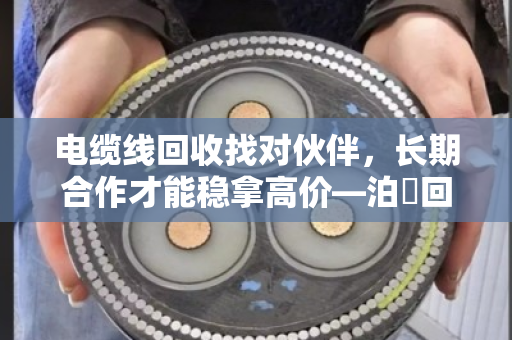 电缆线回收找对伙伴,长期合作才能稳拿高价—泊祎回收的实在话 电缆线回收找对伙伴,长期合作才能稳拿高价—泊祎回收的实在话