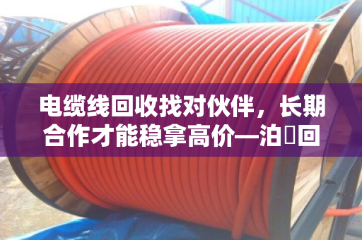 电缆线回收找对伙伴，长期合作才能稳拿高价—泊祎回收的实在话