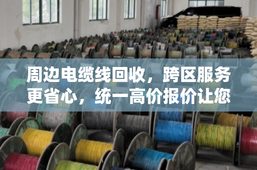 周边电缆线回收，跨区服务更省心，统一高价报价让您卖得明白
