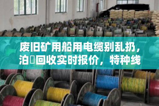 废旧矿用船用电缆别乱扔，泊祎回收实时报价，特种线缆也能卖出好价钱
