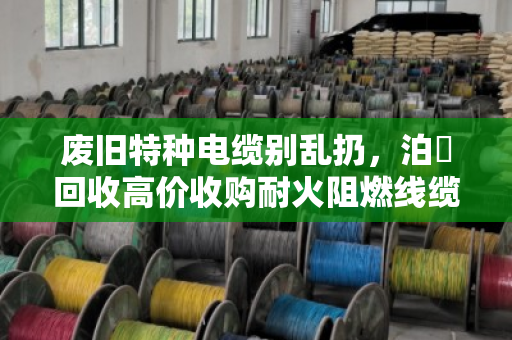 废旧特种电缆别乱扔，泊祎回收高价收购耐火阻燃线缆，省心又划算