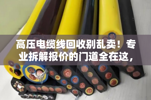 高压电缆线回收别乱卖！专业拆解报价的门道全在这，泊祎回收给你交个实底
