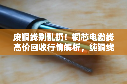 废铜线别乱扔!铜芯电缆线高价回收行情解析,纯铜线缆实时报价看这里 废铜线别乱扔!铜芯电缆线高价回收行情解析,纯铜线缆实时报价看这里