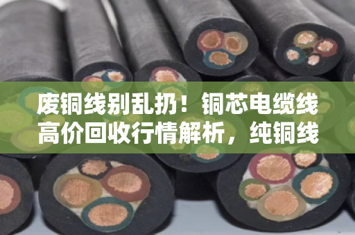 废铜线别乱扔!铜芯电缆线高价回收行情解析,纯铜线缆实时报价看这里 废铜线别乱扔!铜芯电缆线高价回收行情解析,纯铜线缆实时报价看这里