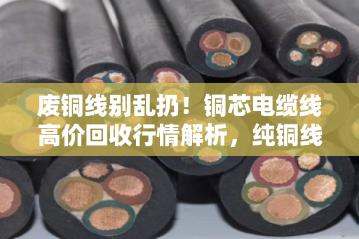 废铜线别乱扔！铜芯电缆线高价回收行情解析，纯铜线缆实时报价看这里