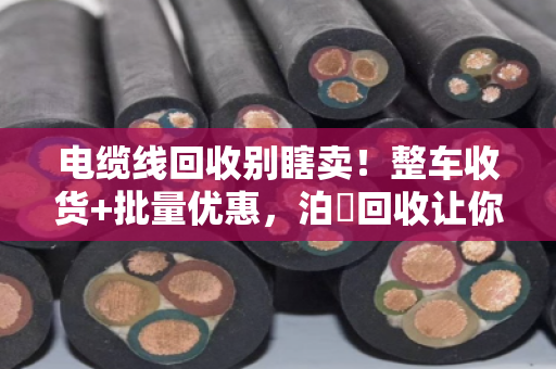 电缆线回收别瞎卖!整车收货+批量优惠,泊祎回收让你多赚三成钱 电缆线回收别瞎卖!整车收货+批量优惠,泊祎回收让你多赚三成钱