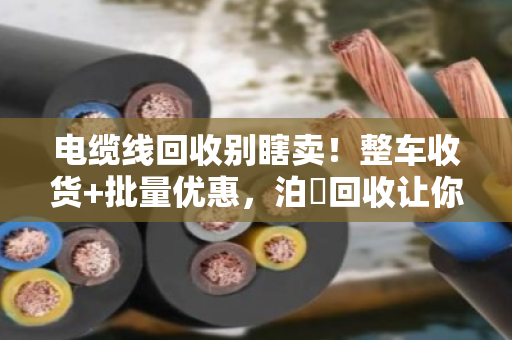 电缆线回收别瞎卖!整车收货+批量优惠,泊祎回收让你多赚三成钱 电缆线回收别瞎卖!整车收货+批量优惠,泊祎回收让你多赚三成钱