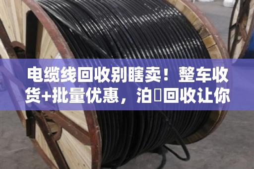 电缆线回收别瞎卖！整车收货+批量优惠，泊祎回收让你多赚三成钱