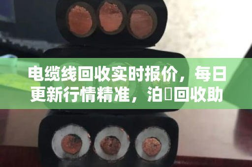 电缆线回收实时报价，每日更新行情精准，泊祎回收助你卖铜不踩坑
