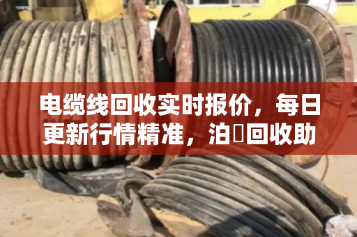电缆线回收实时报价，每日更新行情精准，泊祎回收助你卖铜不踩坑