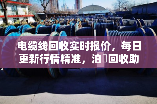 电缆线回收实时报价，每日更新行情精准，泊祎回收助你卖铜不踩坑