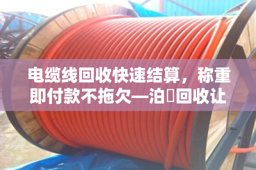 电缆线回收快速结算，称重即付款不拖欠—泊祎回收让废旧线缆当场变现金