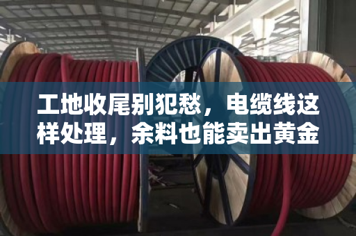 工地收尾别犯愁,电缆线这样处理,余料也能卖出黄金价 工地收尾别犯愁,电缆线这样处理,余料也能卖出黄金价