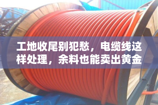工地收尾别犯愁，电缆线这样处理，余料也能卖出黄金价
