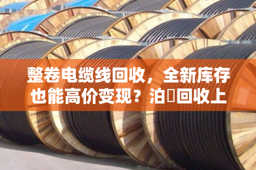 整卷电缆线回收,全新库存也能高价变现?泊祎回收上门收购,省心又划算 整卷电缆线回收,全新库存也能高价变现?泊祎回收上门收购,省心又划算