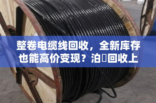 整卷电缆线回收，全新库存也能高价变现？泊祎回收上门收购，省心又划算