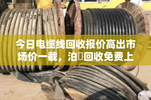 今日电缆线回收报价高出市场价一截,泊祎回收免费上门,这笔账咱得算明白 今日电缆线回收报价高出市场价一截,泊祎回收免费上门,这笔账咱得算明白