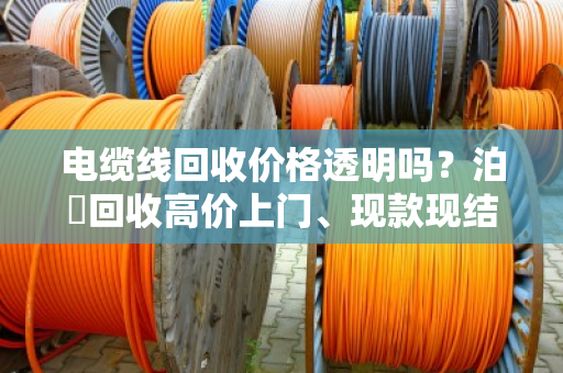 电缆线回收价格透明吗？泊祎回收高价上门、现款现结，省心不踩坑