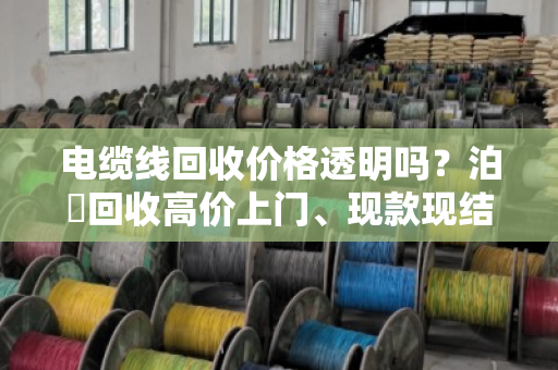 电缆线回收价格透明吗？泊祎回收高价上门、现款现结，省心不踩坑