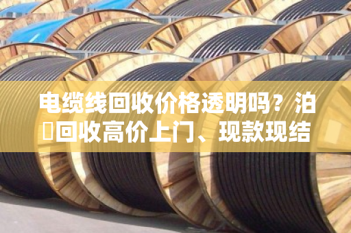 电缆线回收价格透明吗？泊祎回收高价上门、现款现结，省心不踩坑