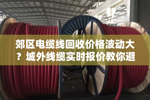 郊区电缆线回收价格波动大?城外线缆实时报价教你避坑卖高价 郊区电缆线回收价格波动大?城外线缆实时报价教你避坑卖高价