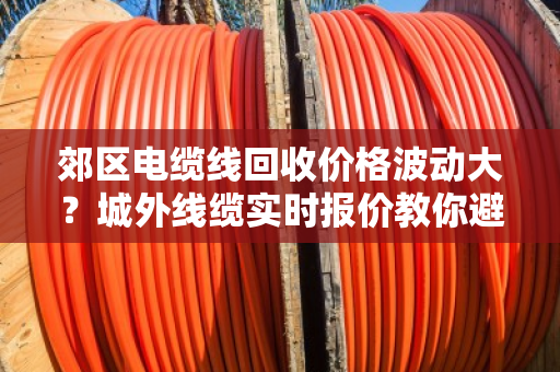 郊区电缆线回收价格波动大?城外线缆实时报价教你避坑卖高价 郊区电缆线回收价格波动大?城外线缆实时报价教你避坑卖高价