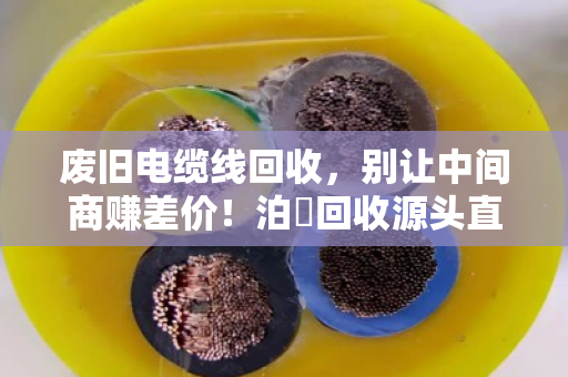 废旧电缆线回收，别让中间商赚差价！泊祎回收源头直收，一分冤枉钱都不花