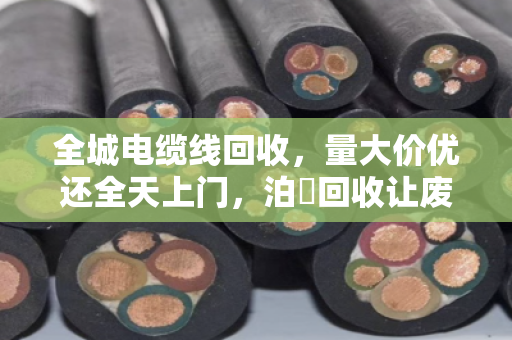 全城电缆线回收，量大价优还全天上门，泊祎回收让废线变现钱
