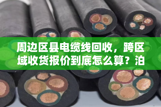 周边区县电缆线回收,跨区域收货报价到底怎么算?泊祎回收给你说明白 周边区县电缆线回收,跨区域收货报价到底怎么算?泊祎回收给你说明白