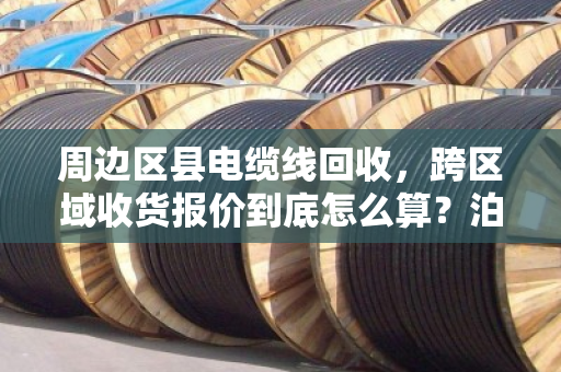 周边区县电缆线回收,跨区域收货报价到底怎么算?泊祎回收给你说明白 周边区县电缆线回收,跨区域收货报价到底怎么算?泊祎回收给你说明白