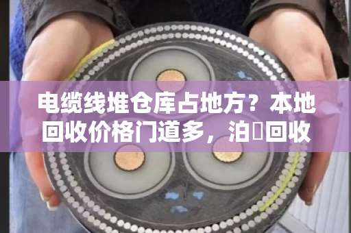 电缆线堆仓库占地方？本地回收价格门道多，泊祎回收免费上门估价省心又划算