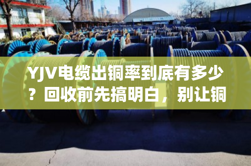 YJV电缆出铜率到底有多少?回收前先搞明白,别让铜价白涨了 YJV电缆出铜率到底有多少?回收前先搞明白,别让铜价白涨了