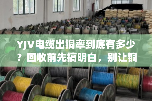 YJV电缆出铜率到底有多少？回收前先搞明白，别让铜价白涨了