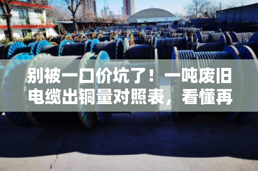 别被一口价坑了！一吨废旧电缆出铜量对照表，看懂再卖才不亏