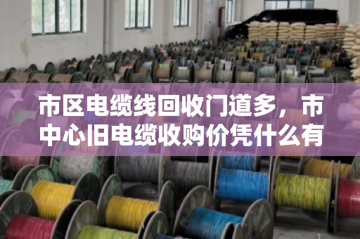 市区电缆线回收门道多,市中心旧电缆收购价凭什么有高有低?泊祎回收帮你算明白这笔账 市区电缆线回收门道多,市中心旧电缆收购价凭什么有高有低?泊祎回收帮你算明白这笔账