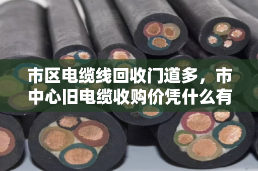 市区电缆线回收门道多,市中心旧电缆收购价凭什么有高有低?泊祎回收帮你算明白这笔账 市区电缆线回收门道多,市中心旧电缆收购价凭什么有高有低?泊祎回收帮你算明白这笔账
