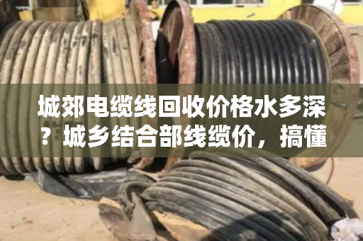 城郊电缆线回收价格水多深？城乡结合部线缆价，搞懂这几点不被坑