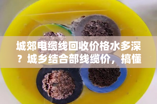 城郊电缆线回收价格水多深？城乡结合部线缆价，搞懂这几点不被坑