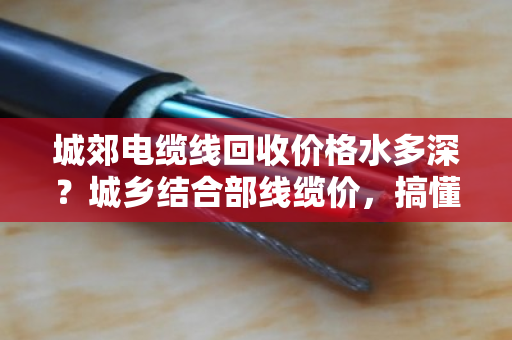 城郊电缆线回收价格水多深？城乡结合部线缆价，搞懂这几点不被坑