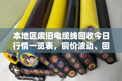 本地区废旧电缆线回收今日行情一览表，铜价波动、回收价格与实操指南（含泊祎回收真实案例）