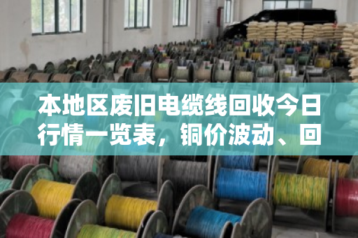 本地区废旧电缆线回收今日行情一览表，铜价波动、回收价格与实操指南（含泊祎回收真实案例）