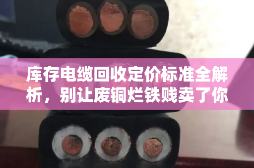 库存电缆回收定价标准全解析，别让废铜烂铁贱卖了你的真金白银