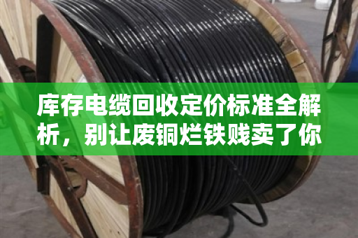 库存电缆回收定价标准全解析，别让废铜烂铁贱卖了你的真金白银