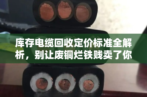 库存电缆回收定价标准全解析，别让废铜烂铁贱卖了你的真金白银