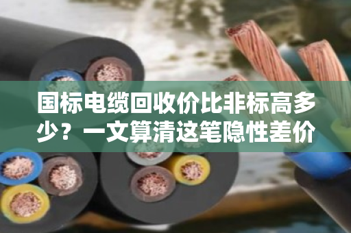 国标电缆回收价比非标高多少？一文算清这笔隐性差价