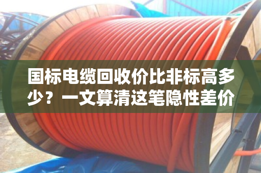 国标电缆回收价比非标高多少？一文算清这笔隐性差价
