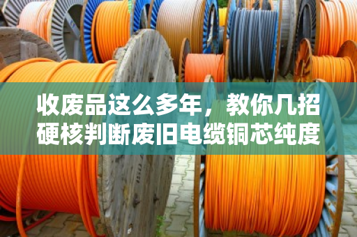 收废品这么多年，教你几招硬核判断废旧电缆铜芯纯度，别被坑了